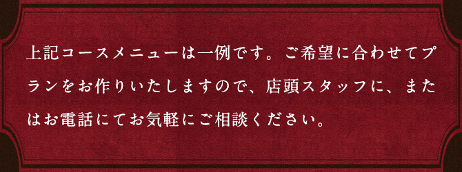 上記コースメニューは一例です。ご希望に合わせてプランをお作りいたしますので、店頭スタッフに、またはお電話にてお気軽にご相談ください。