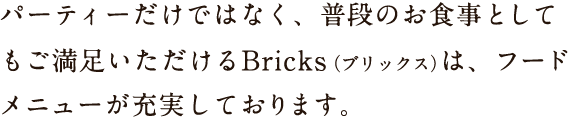 パーティーだけではなく、普段のお食事としてもご満足いただけるBricks（ブリックス）は、フードメニューが充実しております。